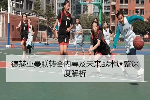 德赫亚曼联转会内幕及未来战术调整深度解析