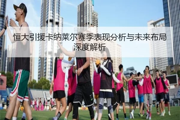 恒大引援卡纳莱尔赛季表现分析与未来布局深度解析